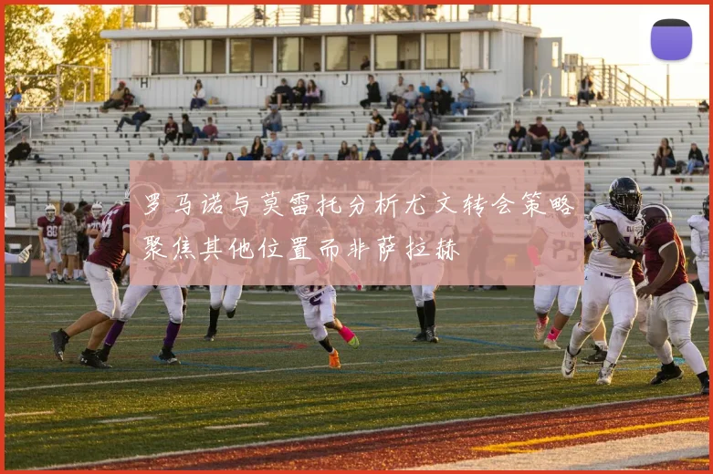 罗马诺与莫雷托分析尤文转会策略聚焦其他位置而非萨拉赫