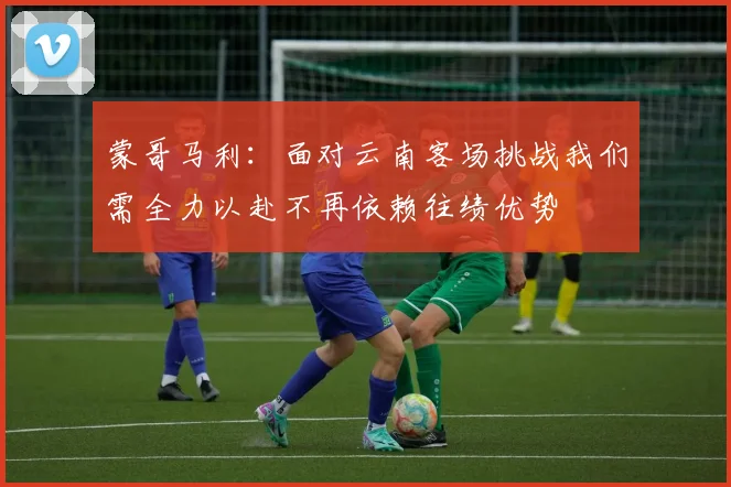 蒙哥马利：面对云南客场挑战我们需全力以赴不再依赖往绩优势