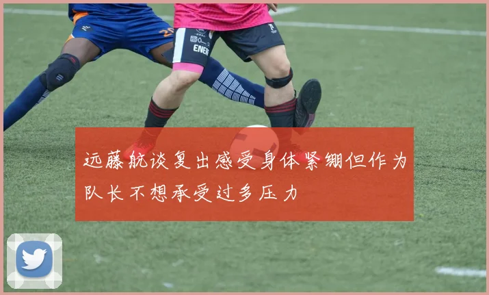 远藤航谈复出感受身体紧绷但作为队长不想承受过多压力