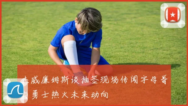杰威廉姆斯谈抽签现场传闻字母哥与勇士热火未来动向