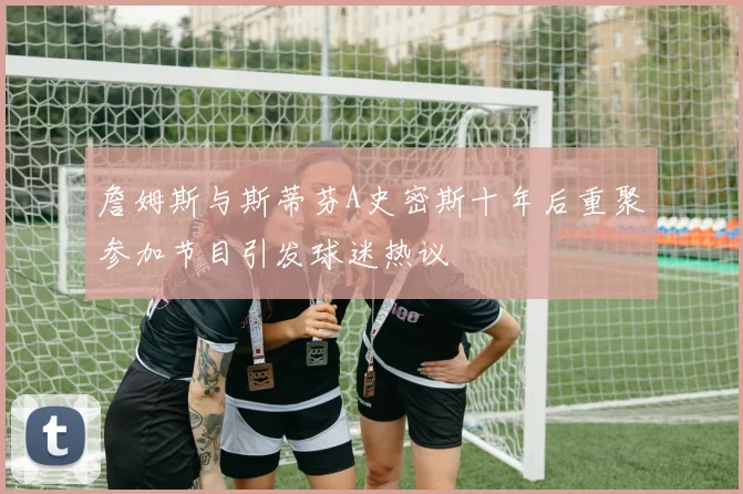 詹姆斯与斯蒂芬A史密斯十年后重聚参加节目引发球迷热议