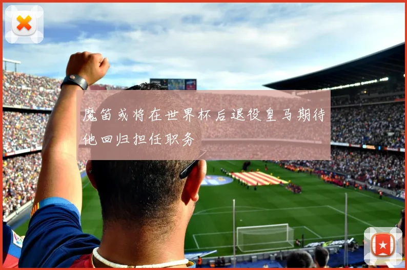 魔笛或将在世界杯后退役皇马期待他回归担任职务