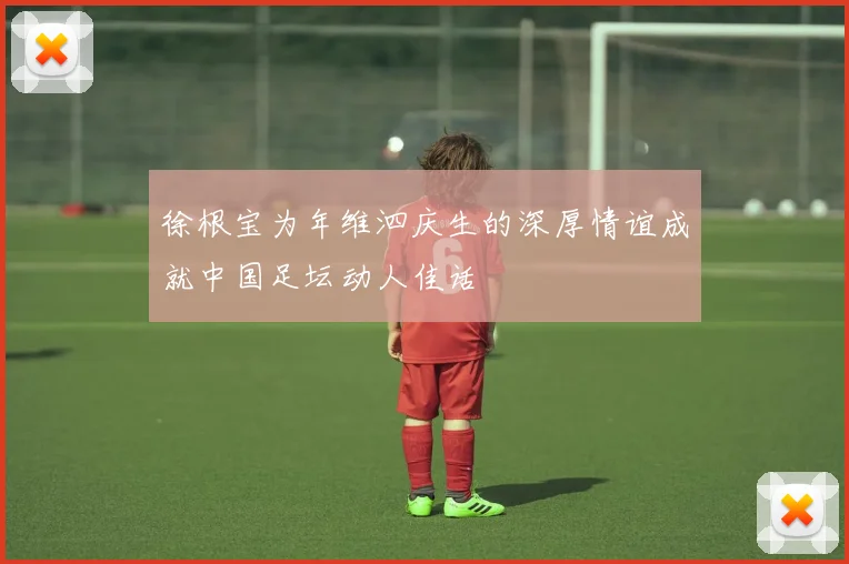 徐根宝为年维泗庆生的深厚情谊成就中国足坛动人佳话