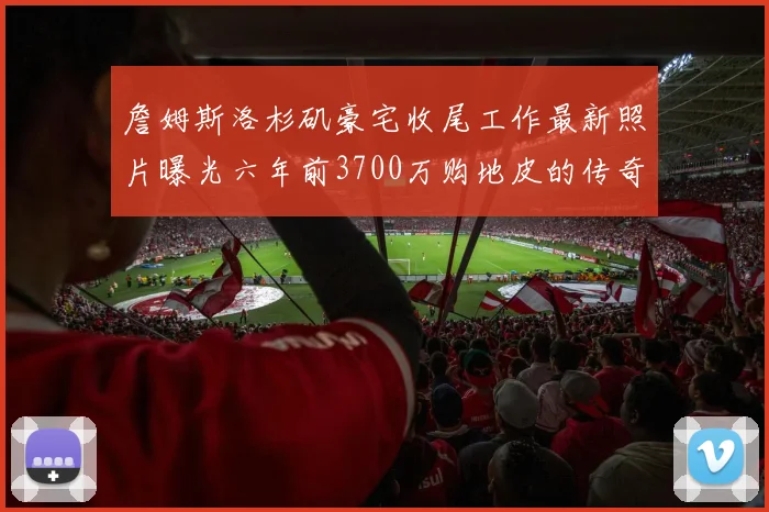 詹姆斯洛杉矶豪宅收尾工作最新照片曝光六年前3700万购地皮的传奇故事